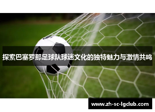 探索巴塞罗那足球队球迷文化的独特魅力与激情共鸣