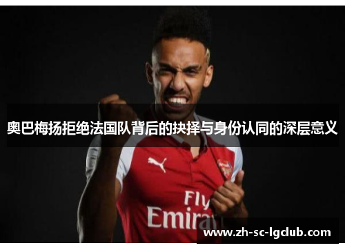 奥巴梅扬拒绝法国队背后的抉择与身份认同的深层意义