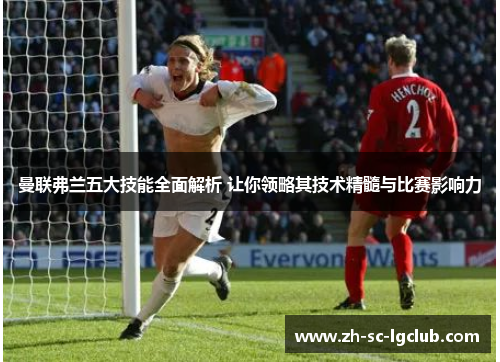 曼联弗兰五大技能全面解析 让你领略其技术精髓与比赛影响力