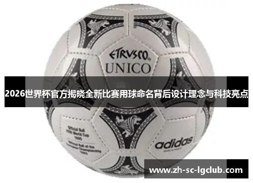 2026世界杯官方揭晓全新比赛用球命名背后设计理念与科技亮点