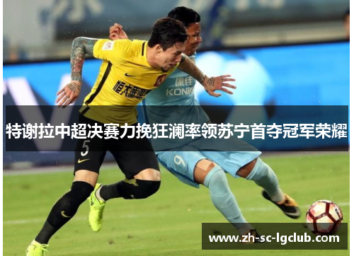 特谢拉中超决赛力挽狂澜率领苏宁首夺冠军荣耀 特谢拉中超决赛力挽狂澜率领苏宁首夺冠军荣耀