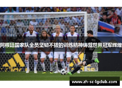 阿根廷国家队全员坚韧不拔的训练精神铸就世界冠军辉煌