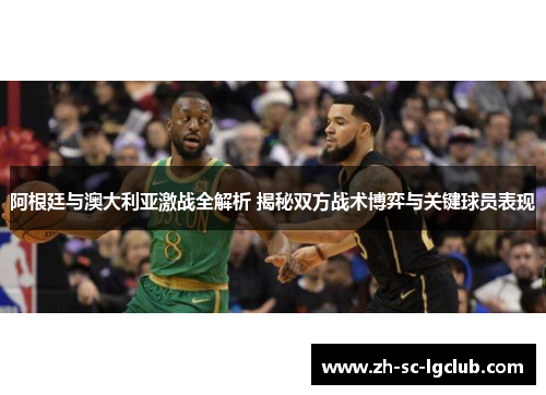 阿根廷与澳大利亚激战全解析 揭秘双方战术博弈与关键球员表现