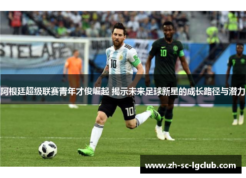 阿根廷超级联赛青年才俊崛起 揭示未来足球新星的成长路径与潜力 阿根廷超级联赛青年才俊崛起 揭示未来足球新星的成长路径与潜力
