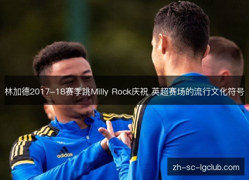 林加德2017-18赛季跳Milly Rock庆祝 英超赛场的流行文化符号